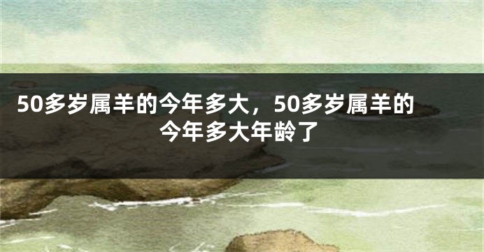 50多岁属羊的今年多大，50多岁属羊的今年多大年龄了