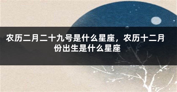 农历二月二十九号是什么星座，农历十二月份出生是什么星座