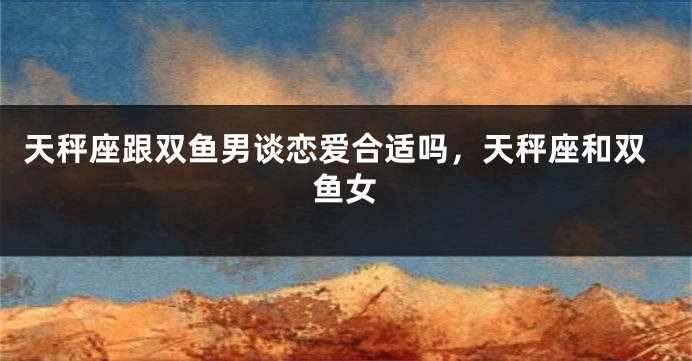 天秤座跟双鱼男谈恋爱合适吗，天秤座和双鱼女