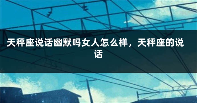 天秤座说话幽默吗女人怎么样，天秤座的说话