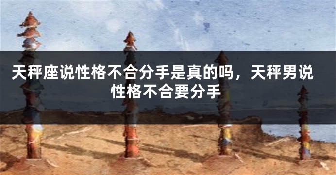 天秤座说性格不合分手是真的吗，天秤男说性格不合要分手