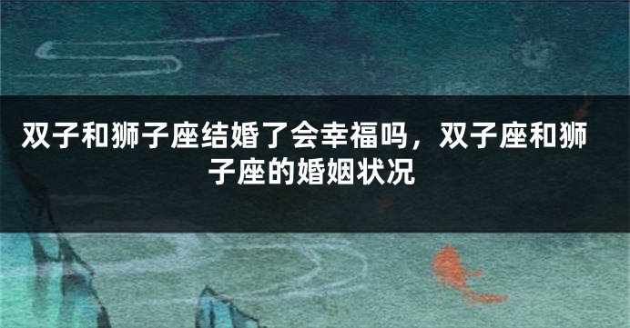 双子和狮子座结婚了会幸福吗，双子座和狮子座的婚姻状况