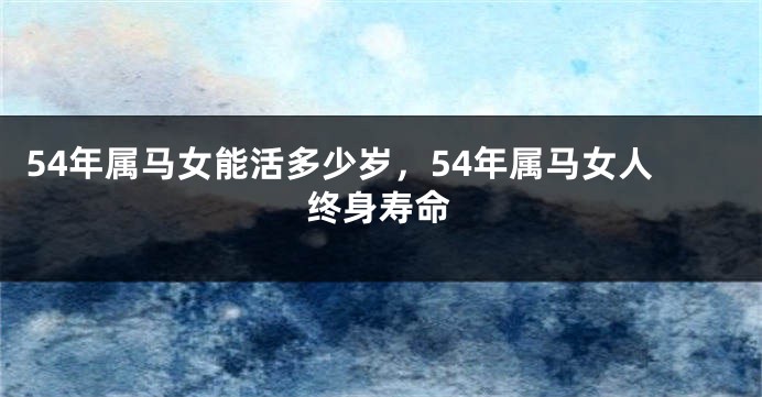 54年属马女能活多少岁，54年属马女人终身寿命