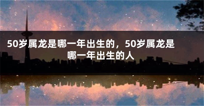 50岁属龙是哪一年出生的，50岁属龙是哪一年出生的人