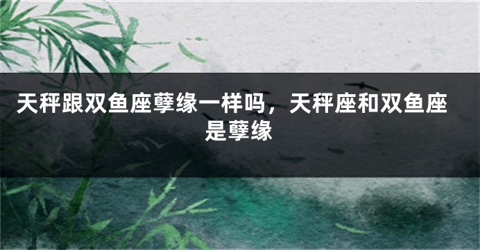 天秤跟双鱼座孽缘一样吗，天秤座和双鱼座是孽缘