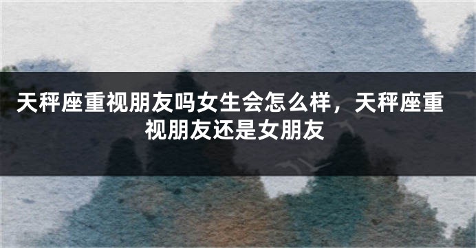 天秤座重视朋友吗女生会怎么样，天秤座重视朋友还是女朋友