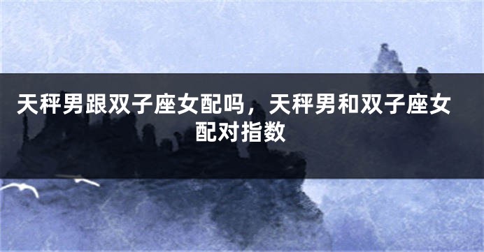天秤男跟双子座女配吗，天秤男和双子座女配对指数