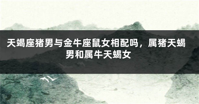 天竭座猪男与金牛座鼠女相配吗，属猪天蝎男和属牛天蝎女