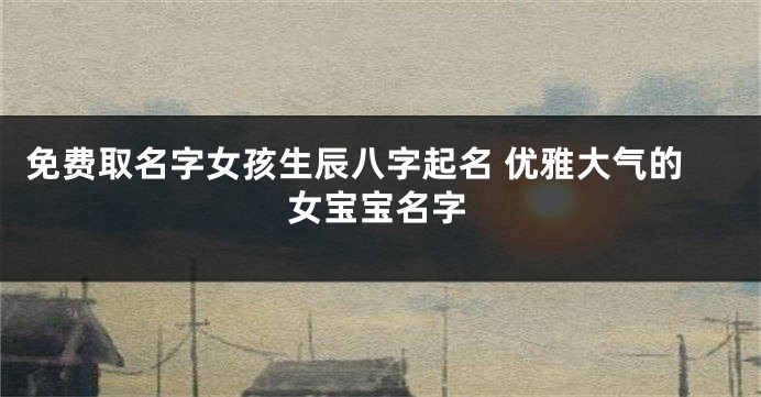 免费取名字女孩生辰八字起名 优雅大气的女宝宝名字