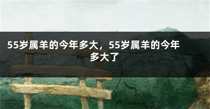55岁属羊的今年多大，55岁属羊的今年多大了