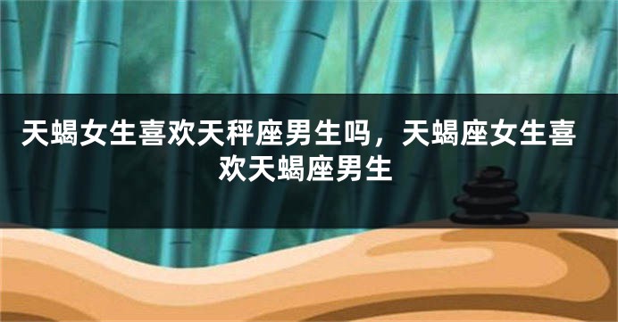 天蝎女生喜欢天秤座男生吗，天蝎座女生喜欢天蝎座男生