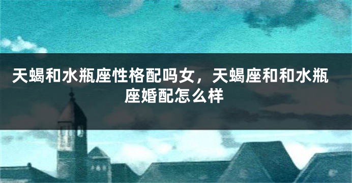 天蝎和水瓶座性格配吗女，天蝎座和和水瓶座婚配怎么样