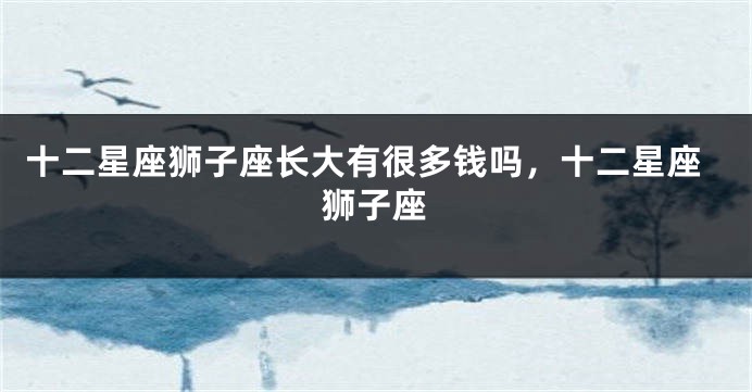 十二星座狮子座长大有很多钱吗，十二星座狮子座