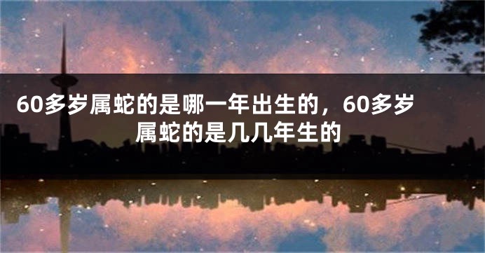 60多岁属蛇的是哪一年出生的，60多岁属蛇的是几几年生的