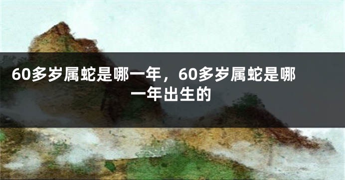 60多岁属蛇是哪一年，60多岁属蛇是哪一年出生的