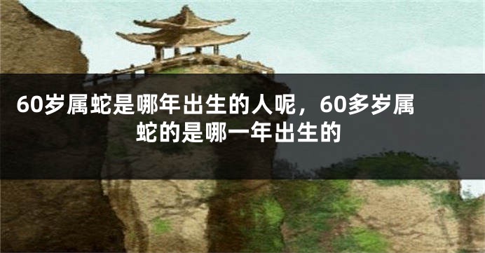 60岁属蛇是哪年出生的人呢，60多岁属蛇的是哪一年出生的