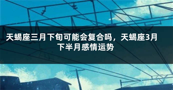 天蝎座三月下旬可能会复合吗，天蝎座3月下半月感情运势