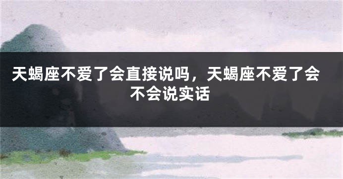 天蝎座不爱了会直接说吗，天蝎座不爱了会不会说实话