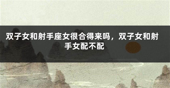 双子女和射手座女很合得来吗，双子女和射手女配不配