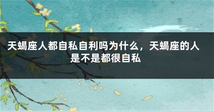 天蝎座人都自私自利吗为什么，天蝎座的人是不是都很自私