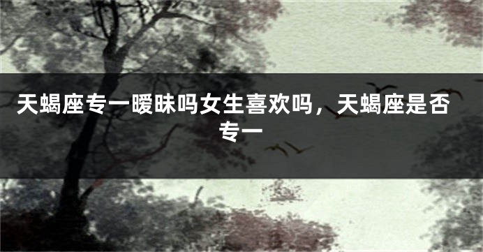 天蝎座专一暧昧吗女生喜欢吗，天蝎座是否专一