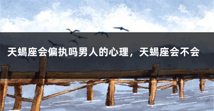 天蝎座会偏执吗男人的心理，天蝎座会不会