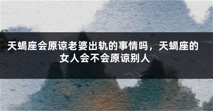 天蝎座会原谅老婆出轨的事情吗，天蝎座的女人会不会原谅别人