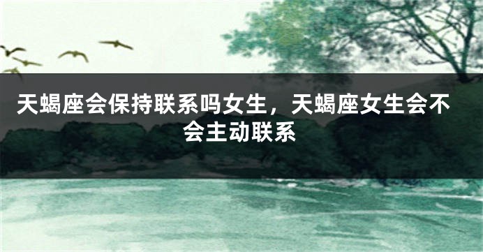 天蝎座会保持联系吗女生，天蝎座女生会不会主动联系