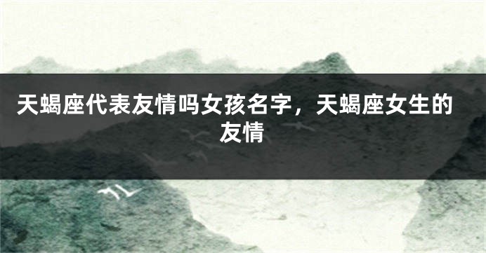 天蝎座代表友情吗女孩名字，天蝎座女生的友情
