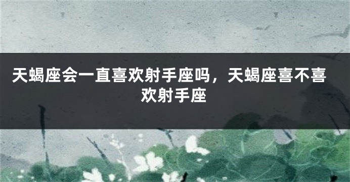 天蝎座会一直喜欢射手座吗，天蝎座喜不喜欢射手座