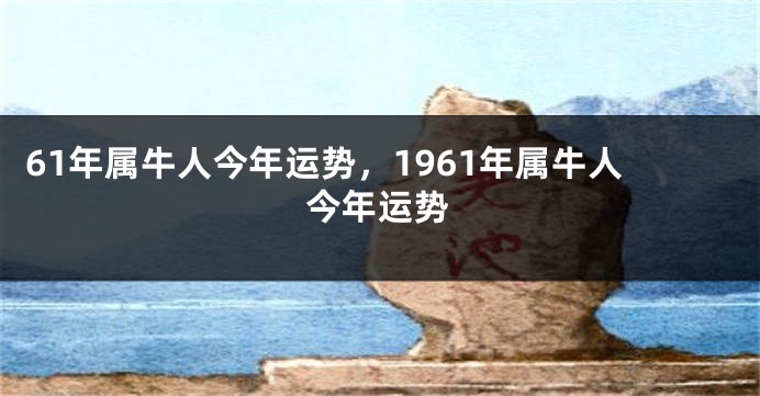 61年属牛人今年运势，1961年属牛人今年运势