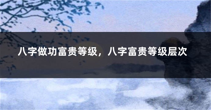 八字做功富贵等级，八字富贵等级层次