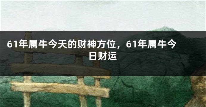 61年属牛今天的财神方位，61年属牛今日财运