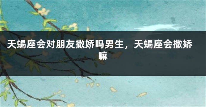 天蝎座会对朋友撒娇吗男生，天蝎座会撒娇嘛
