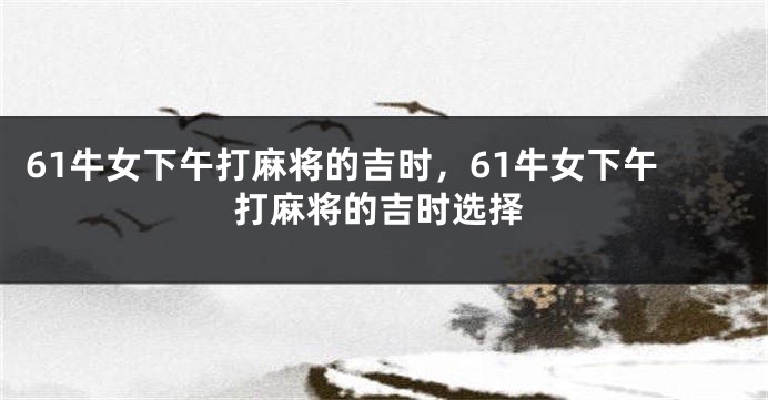 61牛女下午打麻将的吉时，61牛女下午打麻将的吉时选择