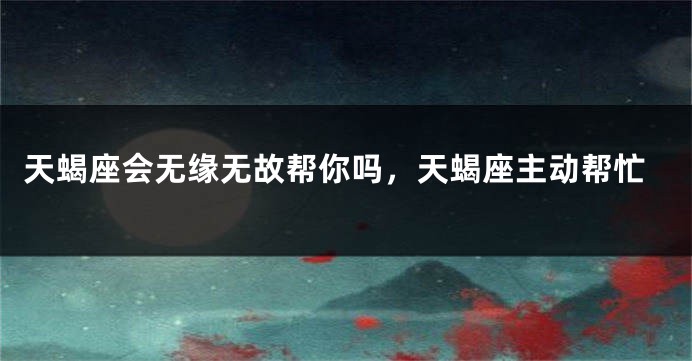 天蝎座会无缘无故帮你吗，天蝎座主动帮忙