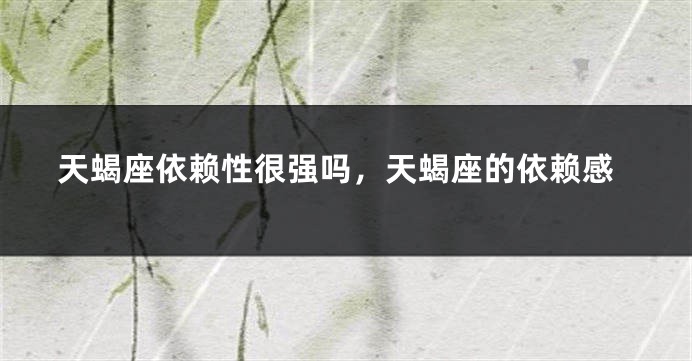 天蝎座依赖性很强吗，天蝎座的依赖感