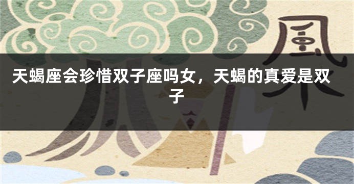 天蝎座会珍惜双子座吗女，天蝎的真爱是双子