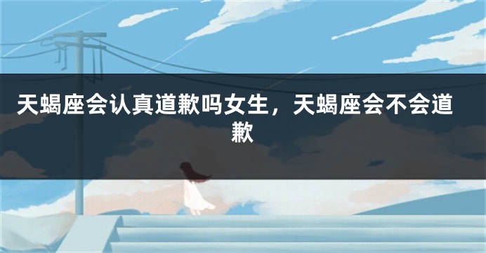 天蝎座会认真道歉吗女生，天蝎座会不会道歉
