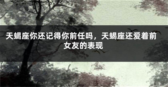 天蝎座你还记得你前任吗，天蝎座还爱着前女友的表现