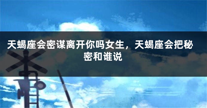 天蝎座会密谋离开你吗女生，天蝎座会把秘密和谁说