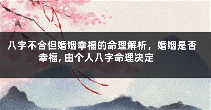 八字不合但婚姻幸福的命理解析，婚姻是否幸福, 由个人八字命理决定