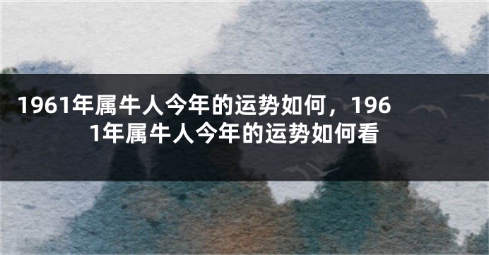 1961年属牛人今年的运势如何,1961年属牛人今年的运势如何看