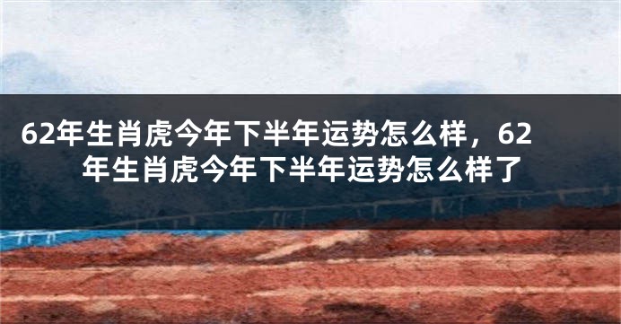 62年生肖虎今年下半年运势怎么样，62年生肖虎今年下半年运势怎么样了