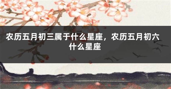 农历五月初三属于什么星座，农历五月初六什么星座