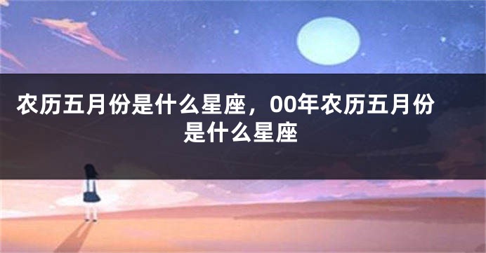 农历五月份是什么星座，00年农历五月份是什么星座