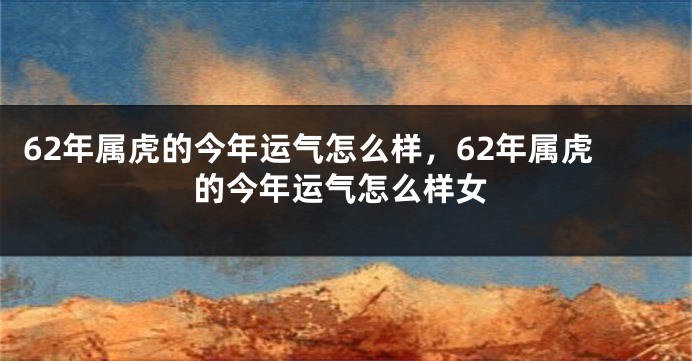 62年属虎的今年运气怎么样，62年属虎的今年运气怎么样女