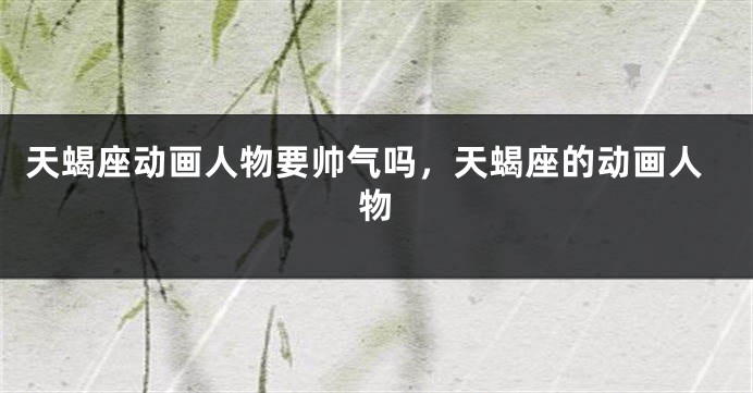天蝎座动画人物要帅气吗，天蝎座的动画人物