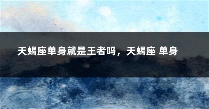 天蝎座单身就是王者吗，天蝎座 单身