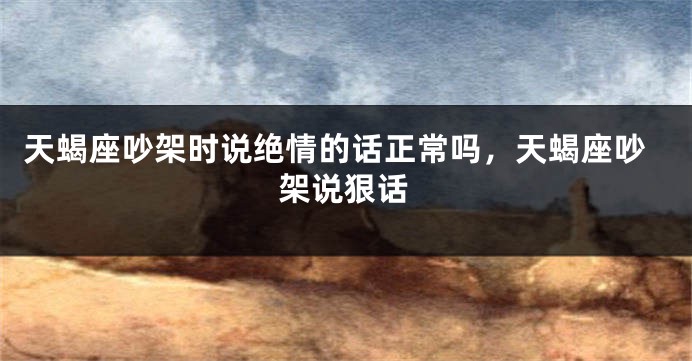 天蝎座吵架时说绝情的话正常吗，天蝎座吵架说狠话